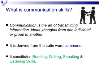 What is communication skills?

   Communication is the art of transmitting
    information ,ideas ,thoughts from one individual
    or group to another.

   It is derived from the Latin word commune.

   It constitutes Reading, Writing, Speaking &
    Listening Skills.
 