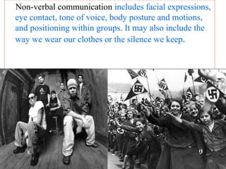 Non-verbal communication includes facial expressions,
eye contact, tone of voice, body posture and motions,
and positioning within groups. It may also include the
way we wear our clothes or the silence we keep.
28
 