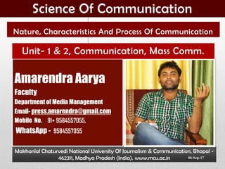 Makhanlal Chaturvedi National University Of Journalism & Communication, Bhopal -
462311, Madhya Pradesh (India). www.mcu.ac.in
Amarendra Aarya
Faculty
Department of Media Management
Email- press.amarendra@gmail.com
Mobile No. 91+ 9584557055,
WhatsApp - 9584557055
Nature, Characteristics And Process Of Communication
Unit- 1 & 2, Communication, Mass Comm.
Science Of Communication
06-Sep-17
 