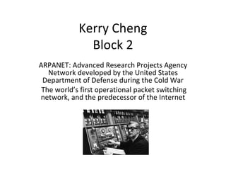 Kerry Cheng Block 2 ARPANET: Advanced Research Projects Agency Network developed by the United States Department of Defense during the Cold War The world’s first operational packet switching network, and the predecessor of the Internet 