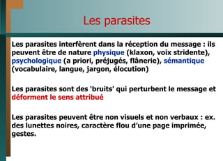 Les parasites Les parasites interfèrent dans la réception du message : ils peuvent être de nature  physique  (klaxon, voix stridente),  psychologique  (a priori, préjugés, flânerie),  sémantique  (vocabulaire, langue, jargon, élocution) Les parasites sont des ‘bruits’ qui perturbent le message et  déforment le sens attribué Les parasites peuvent être non visuels et non verbaux : ex. des lunettes noires, caractère flou d’une page imprimée, gestes.  
