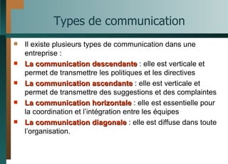 Types de communication Il existe plusieurs types de communication dans une entreprise : La communication descendante  : elle est verticale et permet de transmettre les politiques et les directives La communication ascendante  : elle est verticale et permet de transmettre des suggestions et des complaintes La communication horizontale  : elle est essentielle pour la coordination et l’intégration entre les équipes La communication diagonale  : elle est diffuse dans toute l’organisation. 