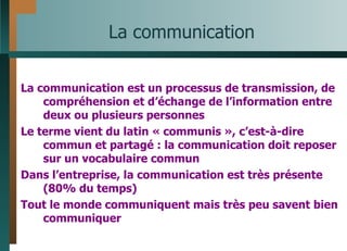 La communication La communication est un processus de transmission, de compréhension et d’échange de l’information entre deux ou plusieurs personnes Le terme vient du latin « communis », c’est-à-dire commun et partagé : la communication doit reposer sur un vocabulaire commun Dans l’entreprise, la communication est très présente (80% du temps) Tout le monde communiquent mais très peu savent bien communiquer 