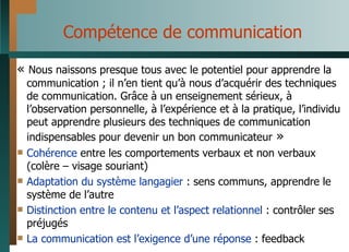 Compétence de communication «  Nous naissons presque tous avec le potentiel pour apprendre la communication ; il n’en tient qu’à nous d’acquérir des techniques de communication. Grâce à un enseignement sérieux, à l’observation personnelle, à l’expérience et à la pratique, l’individu peut apprendre plusieurs des techniques de communication indispensables pour devenir un bon communicateur  » Cohérence  entre les comportements verbaux et non verbaux (colère – visage souriant) Adaptation   du système langagier  : sens communs, apprendre le système de l’autre Distinction entre le contenu et l’aspect relationnel  : contrôler ses préjugés La communication est l’exigence d’une réponse  : feedback 