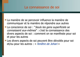 La connaissance de soi La manière de se percevoir influence la manière de communiquer et la manière de répondre aux autres La conscience de soi : “ Seuls les gens superficiels se connaissent eux-mêmes ” : c’est la connaissance des divers aspects de soi : comment on se manifeste pour soi et pour les autres Les divers aspects de soi peuvent être dévoilés pour soi et/ou pour les autres : «  fenêtre de Johari  » 