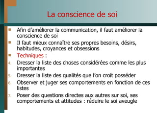 La conscience de soi Afin d’améliorer la communication, il faut améliorer la conscience de soi Il faut mieux connaître ses propres besoins, désirs, habitudes, croyances et obsessions Techniques  : Dresser la liste des choses considérées comme les plus importantes Dresser la liste des qualités que l’on croit posséder Observer et juger ses comportements en fonction de ces listes Poser des questions directes aux autres sur soi, ses comportements et attitudes : réduire le soi aveugle 