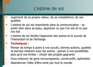 L’estime de soi Jugement de sa propre valeur, de sa compétence, de ses qualités L’estime de soi est importante dans la communication : se sentir bien dans sa peau, apprécier ce que l’on est et ce que l’on fait L’estime de soi facilite l’approche des autres et le succès de l’interaction et de l’échange Techniques  : Penser de temps à autre à vos succès, bonnes actions, qualités et bonnes relations avec les autres : penser à vos possibilités plus qu’à vos limites : choisir des projets gagnants Vous entourer de gens encourageants, constructifs, optimistes Abandonner l’idée d’être aimé par tout le monde 