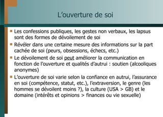 L’ouverture de soi Les confessions publiques, les gestes non verbaux, les lapsus sont des formes de dévoilement de soi Révéler dans une certaine mesure des informations sur la part cachée de soi (peurs, obsessions, échecs, etc.) Le dévoilement de soi  peut  améliorer la communication en fonction de l’ouverture et qualités d’autrui : soutien (alcooliques anonymes) L’ouverture de soi varie selon la confiance en autrui, l’assurance en soi (compétence, statut, etc.), l’extraversion, le genre (les hommes se dévoilent moins ?), la culture (USA > GB) et le domaine (intérêts et opinions > finances ou vie sexuelle) 