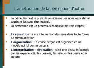 L’amélioration de la perception d’autrui La perception est la prise de conscience des nombreux stimuli touchant les sens d’un individu La perception est un processus complexe de trois étapes : La sensation  : il y a intervention des sens dans toute forme de communication L’organisation  : La chose perçue est organisée en un modèle qui lui donne un sens L’interprétation – évaluation  : c’est une phase influencée par les expériences, les besoins, les valeurs, les désirs et la culture 