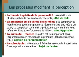 Les processus modifiant la perception La théorie implicite de la personnalité  : association de plusieurs attributs qui semblent cohérents,  effet de Halo La prédiction qui se vérifie d’elle-même  : se comporter de manière à ce que l’anticipation se réalise (se faire une idée d’un sujet, se comporter comme si la prédiction est vraie, induire et influencer l’autre, renforcement de l’idée) :  effet Pygmalion La primauté – récence  : L’ordre est très important dans l’argumentation en fonction de la primauté (début) et récence (fin) :  Gestion de l’argumentation La stéréotypie  : la tendance à faire des raccourcis, impressions fixes, a priori sur les autres :  Rejet de l’autre 