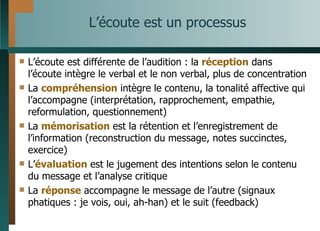 L’écoute est un processus L’écoute est différente de l’audition : la  réception  dans l’écoute intègre le verbal et le non verbal, plus de concentration La  compréhension  intègre le contenu, la tonalité affective qui l’accompagne (interprétation, rapprochement, empathie, reformulation, questionnement) La  mémorisation  est la rétention et l’enregistrement de l’information (reconstruction du message, notes succinctes, exercice) L’ évaluation  est le jugement des intentions selon le contenu du message et l’analyse critique La  réponse  accompagne le message de l’autre (signaux phatiques : je vois, oui, ah-han) et le suit (feedback) 