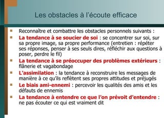 Les obstacles à l’écoute efficace Reconnaître et combattre les obstacles personnels suivants : La tendance à se soucier de soi  : se concentrer sur soi, sur sa propre image, sa propre performance (entretien : répéter ses réponses, penser à ses seuls dires, réfléchir aux questions à poser, perdre le fil) La tendance à se préoccuper des problèmes extérieurs  : flânerie et vagabondage L’assimilation  : la tendance à reconstruire les messages de manière à ce qu’ils reflètent ses propres attitudes et préjugés Le biais ami-ennemi  : percevoir les qualités des amis et les défauts de ennemis La tendance à entendre ce que l’on prévoit d’entendre  : ne pas écouter ce qui est vraiment dit 