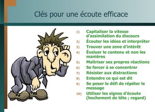 Clés pour une écoute efficace Capitaliser la vitesse d’assimilation du discours Écouter les idées et interpréter Trouver une zone d’intérêt Évaluer le contenu et non les manières Maîtriser ses propres réactions Se forcer à se concentrer Résister aux distractions Entendre ce qui est dit Se poser le défi de répéter le message Utiliser les signes d’écoute (hochement de tête ; regard) 