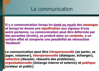 La communication Il y a communication lorsqu’on  émet ou reçoit  des  messages  et lorsqu’on donne une  signification  aux signaux d’une autre personne. La communication peut être déformée par des parasites (bruits), se produit dans un  contexte , a un certain effet et comporte une possibilité de rétroaction ‘feedback’ La communication peut être  intrapersonnelle  (se parler, se juger, raisonner),  interpersonnelle  (dialoguer, échanger),  collective  (discuter, résoudre des problèmes),  organisationnelle  (échange interne et externe) et  publique  (orateur et public) 