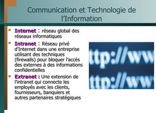 Communication et Technologie de l’Information Internet  :  réseau global des réseaux informatiques Intranet  :  Réseau privé d’Internet dans une entreprise utilisant des techniques (firewalls) pour bloquer l’accès des externes à des informations confidentielles   Extranet :  Une extension de l’intranet qui connecte les employés avec les clients, fournisseurs, banquiers et autres partenaires stratégiques 