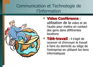 Communication et Technologie de l’Information Video Conférence  : utilisation de la  video et de l’audio pour mettre en contact des gens dans différentes locations Télé-travail   : il s’agit de recevoir et d’envoyer le travail à faire du domicile au siège de l’entreprise en utilisant les liens informatiques 