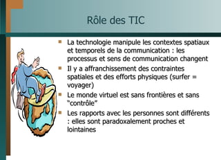 Rôle des TIC La technologie manipule les contextes spatiaux et temporels de la communication : les processus et sens de communication changent Il y a affranchissement des contraintes spatiales et des efforts physiques (surfer = voyager) Le monde virtuel est sans frontières et sans  “ contrôle ” Les rapports avec les personnes sont différents : elles sont paradoxalement proches et lointaines 