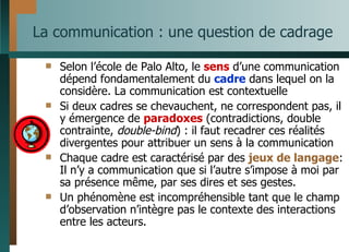La communication : une question de cadrage Selon l’école de Palo Alto, le  sens  d’une communication dépend fondamentalement du  cadre  dans lequel on la considère. La communication est contextuelle Si deux cadres se chevauchent, ne correspondent pas, il y émergence de  paradoxes  (contradictions, double contrainte,  double-bind ) : il faut recadrer ces réalités  divergentes pour attribuer un sens à la communication Chaque cadre est caractérisé par des  jeux de langage : Il n’y a communication que si l’autre s’impose à moi par sa présence même, par ses dires et ses gestes. Un phénomène est incompréhensible tant que le champ d’observation n’intègre pas le contexte des interactions entre les acteurs. 
