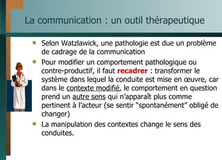 La communication : un outil thérapeutique  Selon Watzlawick, une pathologie est due un problème de cadrage de la communication Pour modifier un comportement pathologique ou contre-productif, il faut  recadrer  : transformer le système dans lequel la conduite est mise en œuvre, car dans le  contexte modifié , le comportement en question prend un  autre sens  qui n’apparaît plus comme pertinent à l’acteur (se sentir  “spontanément”  obligé de changer) La manipulation des contextes change le sens des conduites. 