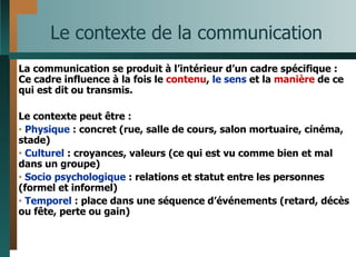 Le contexte de la communication La communication se produit à l’intérieur d’un cadre spécifique : Ce cadre influence à la fois le  contenu ,  le sens  et la  manière  de ce qui est dit ou transmis. Le contexte peut être : Physique  : concret (rue, salle de cours, salon mortuaire, cinéma, stade) Culturel  : croyances, valeurs (ce qui est vu comme bien et mal dans un groupe) Socio psychologique  : relations et statut entre les personnes (formel et informel)  Temporel  : place dans une séquence d’événements (retard, décès ou fête, perte ou gain) 