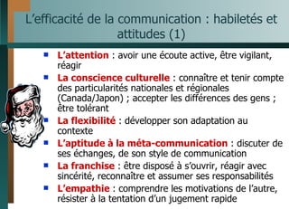 L’efficacité de la communication : habiletés et attitudes (1) L’attention  : avoir une écoute active, être vigilant, réagir La conscience culturelle  : connaître et tenir compte des particularités nationales et régionales (Canada/Japon) ; accepter les différences des gens ; être tolérant La flexibilité  : développer son adaptation au contexte L’aptitude à la méta-communication  : discuter de ses échanges, de son style de communication La franchise  : être disposé à s’ouvrir, réagir avec sincérité, reconnaître et assumer ses responsabilités L’empathie  : comprendre les motivations de l’autre, résister à la tentation d’un jugement rapide 
