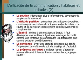 L’efficacité de la communication : habiletés et attitudes (2) Le soutien  : demander plus d’informations, développer la souplesse de son esprit L’attitude positive  : démontrer des attitudes favorables, communiquer une estime de soi, reconnaître l’existence de l’autre et de sa valeur (positivement ou négativement) et complimenter  L’égalité  : même si on n’est jamais égaux, il faut développer une ambiance égalitaire, envisager le conflit comme une tentative de comprendre les différences que comme occasion de dénigrement La confiance  : avoir une attitude détendue qui donne l’impression de maîtrise de soi, de prestige et d’autorité La présence de l’autre  : intégrer l’autre, s’adresser personnellement à l’autre, fournir un feedback, appuyer l’autre 