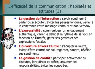 L’efficacité de la communication : habiletés et attitudes (3) La gestion de l’interaction  : savoir continuer à parler ou à écouter, éviter les pauses longues, veiller à la cohérence entre message verbaux et non verbaux L’expressivité  : communiquer un engagement authentique, varier le débit et le rythme de sa voix en fonction de l’intérêt, gérer ses gestes et ses expressions faciales L’ouverture envers l’autre  : s’adapter à l’autre, éviter d’être centré sur soi, regarder, sourire, révéler ses sentiments  La gestion de conflit  : participer activement au disputes, être direct et précis, assumer ses responsabilités, éviter les coups bas 