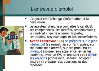 L’entrevue d’emploi L’objectif est l’échange d’information et la persuasion Le recruteur cherche à connaître le candidat, ses compétences, ses intérêts, ses faiblesses ; le candidat cherche à cerner le poste, l’entreprise, ses avantages et ses inconvénients Avant l’entrevue  :  (a)   se préparer sur le plan   intellectuel  (se renseigner sur l’entreprise, sur son domaine d’activité, sur ses produits) et  physique  (soigner son apparence, éviter les extrêmes, avoir un CV, se reposer) ;  (b)   définir ses objectifs  (convaincre, séduire, accepter, etc.) ;  (c)  préparer des questions et des réponses 