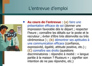 L’entrevue d’emploi Au cours de l’entrevue  :  (a)   faire une présentation efficace de soi  (donner une impression favorable dès le départ ; respecter l’heure ; connaître les détails sur le poste et le recruteur ; éviter d’être très désinvolte ou très cérémonieux ) ;  (b)   démontrer ses aptitudes à une communication efficace  (confiance, expressivité, égalité, attitude positive, etc.) ;  (C)   connaître ses droits  (questions discriminatoires : répondre à moitié : « langue parlée à la maison ? Plusieurs » ; signifier son intention de ne pas répondre, etc.)  