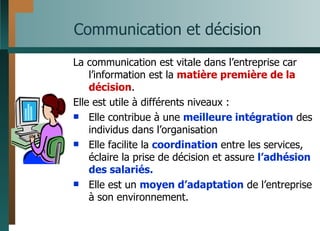 Communication et décision La communication est vitale dans l’entreprise car l’information est la  matière première de la décision . Elle est utile à différents niveaux : Elle contribue à une  meilleure intégration  des individus dans l’organisation Elle facilite la  coordination  entre les services, éclaire la prise de décision et assure  l’adhésion des salariés. Elle est un  moyen d’adaptation  de l’entreprise à son environnement. 