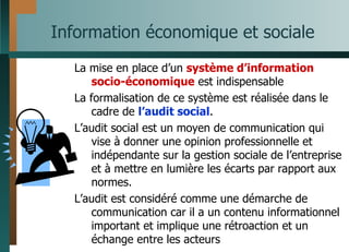 Information économique et sociale La mise en place d’un  système d’information socio-économique  est indispensable La formalisation de ce système est réalisée dans le cadre de  l’audit social . L’audit social est un moyen de communication qui vise à donner une opinion professionnelle et indépendante sur la gestion sociale de l’entreprise et à mettre en lumière les écarts par rapport aux normes. L’audit est considéré comme une démarche de communication car il a un contenu informationnel important et implique une rétroaction et un échange entre les acteurs 