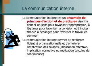 La communication interne La communication interne est un  ensemble de principes d’action et de pratiques  visant à donner un sens pour favoriser l’appropriation, à légitimer pour favoriser la cohésion et à inciter chacun à échanger pour favoriser le travail en commun La communication interne permet de renforcer l’identité organisationnelle et d’améliorer l’implication des salariés (implication affective, implication normative et implication calculée de continuance)  