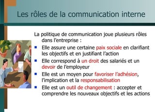Les rôles de la communication interne La politique de communication joue plusieurs rôles dans l’entreprise : Elle assure une certaine  paix sociale  en clarifiant les objectifs et en justifiant l’action Elle correspond à  un droit  des salariés et un  devoir  de l’employeur Elle est un moyen pour  favoriser l’adhésion , l’implication et la  responsabilisation Elle est un  outil de changement  : accepter et comprendre les nouveaux objectifs et les actions 