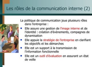 Les rôles de la communication interne (2) La politique de communication joue plusieurs rôles dans l’entreprise : Elle assure une gestion de  l’image interne  et de l’identité : création d’évènements, compagnes de dynamisation Elle appuie la  stratégie de l’entreprise  en clarifiant les objectifs et les démarches Elle est un support à la transmission de l’information fonctionnelle  Elle est un  outil d’évaluation  en assurant un état de veille 