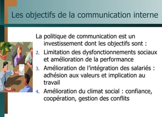 Les objectifs de la communication interne La politique de communication est un investissement dont les objectifs sont : Limitation des dysfonctionnements sociaux et amélioration de la performance Amélioration de l’intégration des salariés : adhésion aux valeurs et implication au travail Amélioration du climat social : confiance, coopération, gestion des conflits 
