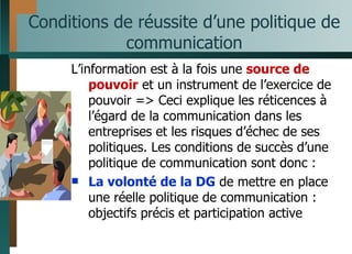 Conditions de réussite d’une politique de communication L’information est à la fois une  source de pouvoir  et un instrument de l’exercice de pouvoir => Ceci explique les réticences à l’égard de la communication dans les entreprises et les risques d’échec de ses politiques. Les conditions de succès d’une politique de communication sont donc : La volonté de la DG  de mettre en place une réelle politique de communication : objectifs précis et participation active 