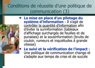 Conditions de réussite d’une politique de communication (3) La mise en place d’un pilotage du système d’information  : Il s’agit de  contrôler la quantité d’information  afin d’éviter la surinformation (tableaux d’affichage surchargés de feuilles et de punaises) et la sousinformation (bruits de couloir, rumeurs et inquiétudes à grande vitesse) Le suivi et la vérification de l’impact  : Une politique de communication change et s’adapte aux temps de crise et de succès 