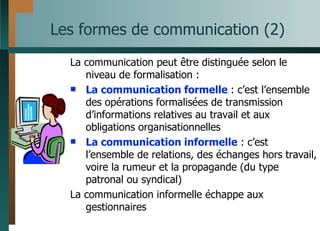 Les formes de communication (2) La communication peut être distinguée selon le niveau de formalisation : La communication formelle  : c’est l’ensemble des opérations formalisées de transmission d’informations relatives au travail et aux obligations organisationnelles La communication informelle  : c’est l’ensemble de relations, des échanges hors travail, voire la rumeur et la propagande (du type patronal ou syndical) La communication informelle échappe aux gestionnaires 