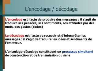 L’encodage / décodage L’encodage  est l’acte de produire des messages : il s’agit de traduire ses pensées, ses sentiments, ses attitudes par des mots, des gestes (codes) Le décodage  est l’acte de recevoir et d’interpréter les messages : il s’agit de traduire les idées et sentiments de l’émetteur. L’encodage-décodage constituent un  processus simultané  de construction et de transmission du sens 