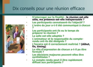 Dix conseils pour une réunion efficace S’interroger sur la finalité :  la réunion est-elle utile, ma présence est-elle indispensable ? Les participants connaissent-ils l’objectif ? L’ordre du jour a-t-il été communiqué à chacun ? Les participants ont-ils eu le temps de préparer la réunion ? La salle est-elle adaptée ? L’animateur et le responsable du compte-rendu ont-ils été désignés ? L’horaire est-il correctement maîtrisé ?  (début, fin, timing) Le rôle d’expression de chacun a-t-il pu être formulé ? Les décisions majeures peuvent-elles être synthétisées ? Le compte rendu peut-il être rapidement diffusé aux participants ? 