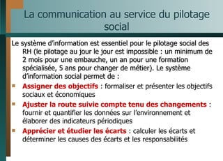 La communication au service du pilotage social Le système d’information est essentiel pour le pilotage social des RH (le pilotage au jour le jour est impossible : un minimum de 2 mois pour une embauche, un an pour une formation spécialisée, 5 ans pour changer de métier). Le système d’information social permet de :  Assigner des objectifs  : formaliser et présenter les objectifs sociaux et économiques Ajuster la route suivie compte tenu des changements  : fournir et quantifier les données sur l’environnement et élaborer des indicateurs périodiques Apprécier et étudier les écarts  : calculer les écarts et déterminer les causes des écarts et les responsabilités 