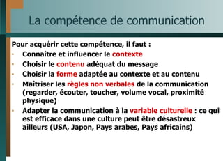 La compétence de communication Pour acquérir cette compétence, il faut : Connaître et influencer le  contexte Choisir le  contenu  adéquat du message Choisir la  forme  adaptée au contexte et au contenu Maîtriser les  règles non verbales  de la communication (regarder, écouter, toucher, volume vocal, proximité physique) Adapter la communication à la  variable culturelle  : ce qui est efficace dans une culture peut être désastreux ailleurs (USA, Japon, Pays arabes, Pays africains) 