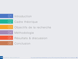 02 Cadre théorique
03 Objectifs de la recherche
04 Méthodologie
05 Résultats & discussion
06 Conclusion
01 Introduction
COLLOQUE SCIENTIFIQUE INTERNATIONAL SUR LES TIC EN ÉDUCATION | ROLAND, EMPLIT & UYTTEBROUCK | 02
 