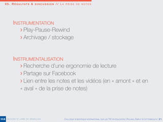 0 5 . R É S U LTAT S & D I S C U S S I O N / / L A P R I S E D E N O T E S
COLLOQUE SCIENTIFIQUE INTERNATIONAL SUR LES TIC EN ÉDUCATION | ROLAND, EMPLIT & UYTTEBROUCK | 21
INSTRUMENTATION
	 > Play-Pause-Rewind
	 > Archivage / stockage
INSTRUMENTALISATION
	 > Recherche d’une ergonomie de lecture
	 > Partage sur Facebook
	 > Lien entre les notes et les vidéos (en « amont » et en
	 « aval » de la prise de notes)
 