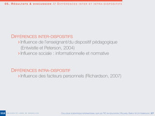 0 5 . R É S U LTAT S & D I S C U S S I O N / / D I F F É R E N C E S I N T E R E T I N T R A - D I S P O S I T I F S
COLLOQUE SCIENTIFIQUE INTERNATIONAL SUR LES TIC EN ÉDUCATION | ROLAND, EMPLIT & UYTTEBROUCK | 27
DIFFÉRENCES INTER-DISPOSITIFS
	 > Inﬂuence de l’enseignant/du dispositif pédagogique
	 (Entwistle et Peterson, 2004)
	 > Inﬂuence sociale : informationnelle et normative
DIFFÉRENCES INTRA-DISPOSITIF
	 > Inﬂuence des facteurs personnels (Richardson, 2007)
 