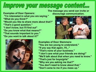 The message you send can invite or
discourage communication.
Examples of Door Openers:
"I'm interested in what you are saying."
"What do you think?"
"Would you like to share more about that?"
"That's a good question."
"I don't know, but I'll find out"
"Do you know what that means?"
"That sounds important to you."
"Do you want to talk about it?"
Examples of Door Slammers:
"You are too young to understand."
"If you say that again, I'll..."
"That's none of your business."
"I don't care what your friends are doing!"
"We'll talk about that when you need to know."
"That's just for boys/girls"
"Why are you asking me that?"
"You don't need to know about that."
"Don't come to me if you mess up."
 