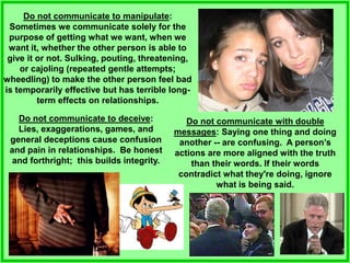 Do not communicate to manipulate:
Sometimes we communicate solely for the
purpose of getting what we want, when we
want it, whether the other person is able to
give it or not. Sulking, pouting, threatening,
or cajoling (repeated gentle attempts;
wheedling) to make the other person feel bad
is temporarily effective but has terrible long-
term effects on relationships.
Do not communicate with double
messages: Saying one thing and doing
another -- are confusing. A person’s
actions are more aligned with the truth
than their words. If their words
contradict what they're doing, ignore
what is being said.
Do not communicate to deceive:
Lies, exaggerations, games, and
general deceptions cause confusion
and pain in relationships. Be honest
and forthright; this builds integrity.
 