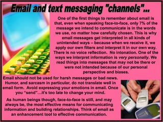 One of the first things to remember about email is
that, even when speaking face-to-face, only 7% of the
message we intend to communicate is in the words
we use, no matter how carefully chosen. This is why
email messages get interpreted in all kinds of
unintended ways – because when we receive it, we
apply our own filters and interpret it in our own way.
There is no voice reflection. No intonation. One of the
ways we interpret information is very personally. We
read things into messages that may not be there or
were not intended because of our personal
perspective and biases.
As human beings though, face-to-face is still, and may
always be, the most effective means for communicating
information and building relationships. Think of email as
an enhancement tool to effective communication.
Email should not be used for harsh messages or bad news.
Humor, and sarcasm in particular, do not translate well in
email form. Avoid expressing your emotions in email. Once
you “send”…it’s too late to change your mind.
 