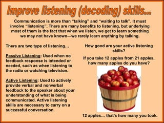 Communication is more than “talking” and “waiting to talk”. It must
involve “listening”. There are many benefits to listening, but underlying
most of them is the fact that when we listen, we get to learn something
we may not have known—we rarely learn anything by talking.
How good are your active listening
skills?
If you take 12 apples from 21 apples,
how many apples do you have?
12 apples… that’s how many you took.
There are two type of listening…
Passive Listening: Used when no
feedback response is intended or
needed, such as when listening to
the radio or watching television.
Active Listening: Used to actively
provide verbal and nonverbal
feedback to the speaker about your
understanding of what is being
communicated. Active listening
skills are necessary to carry on a
successful conversation.
 