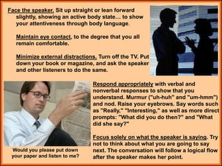 Face the speaker. Sit up straight or lean forward
slightly, showing an active body state… to show
your attentiveness through body language.
Maintain eye contact, to the degree that you all
remain comfortable.
Minimize external distractions. Turn off the TV. Put
down your book or magazine, and ask the speaker
and other listeners to do the same.
Respond appropriately with verbal and
nonverbal responses to show that you
understand. Murmur ("uh-huh" and "um-hmm")
and nod. Raise your eyebrows. Say words such
as "Really," "Interesting," as well as more direct
prompts: "What did you do then?" and "What
did she say?"
Focus solely on what the speaker is saying. Try
not to think about what you are going to say
next. The conversation will follow a logical flow
after the speaker makes her point.
Would you please put down
your paper and listen to me?
 
